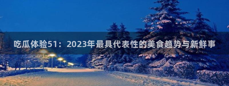 吃瓜体验51：2023年最具代表性的美食趋势与新鲜事